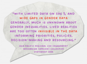 “with limited data on SDG 5, and wide gaps in gender data generally, much is unknown about gender inequalities. Lived realities are too often invisible in the data informing priorities, policies, decision-making and resourcing.” Asia Pacific Regional CSO Engagement Mechanism (APRCEM) Collective Statement 2025
